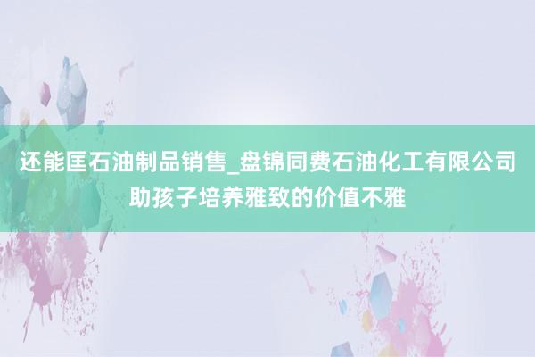还能匡石油制品销售_盘锦同费石油化工有限公司助孩子培养雅致的价值不雅