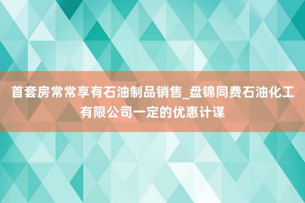 首套房常常享有石油制品销售_盘锦同费石油化工有限公司一定的优惠计谋