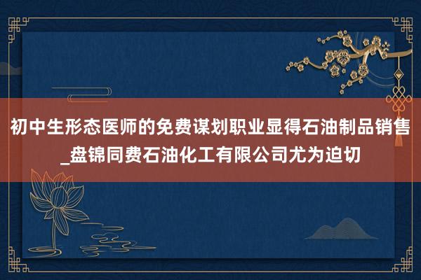 初中生形态医师的免费谋划职业显得石油制品销售_盘锦同费石油化工有限公司尤为迫切