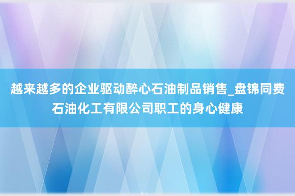 越来越多的企业驱动醉心石油制品销售_盘锦同费石油化工有限公司职工的身心健康