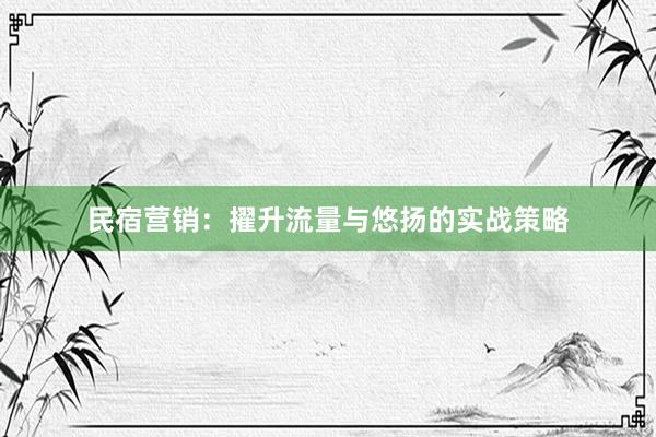 民宿营销：擢升流量与悠扬的实战策略